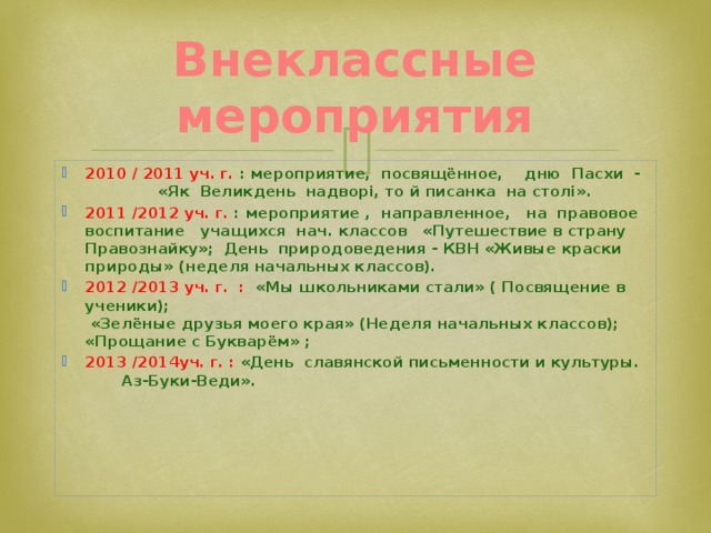 Внеклассные мероприятия 2010 / 2011 уч. г. : мероприятие, посвящённое, дню Пасхи - «Як Великдень надворі, то й писанка на столі». 2011 /2012 уч. г. : мероприятие , направленное, на правовое воспитание учащихся нач. классов «Путешествие в страну Правознайку»; День природоведения - КВН «Живые краски природы» (неделя начальных классов). 2012 /2013 уч. г. : «Мы школьниками стали» ( Посвящение в ученики);  «Зелёные друзья моего края» (Неделя начальных классов);  «Прощание с Букварём» ; 2013 /2014уч. г. : «День славянской письменности и культуры. Аз-Буки-Веди».       