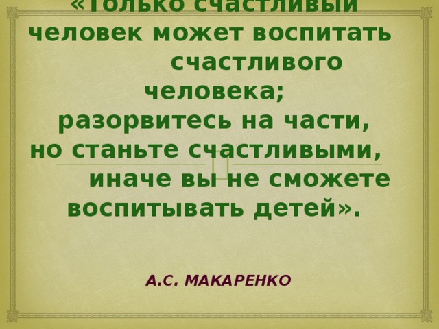 «Только счастливый человек может воспитать счастливого человека;  разорвитесь на части,  но станьте счастливыми, иначе вы не сможете воспитывать детей».  А.С. Макаренко 