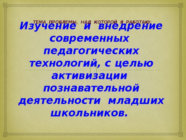 Тема проблемы, над которой я работаю: Изучение и внедрение современных педагогических технологий, с целью активизации познавательной деятельности младших школьников. 