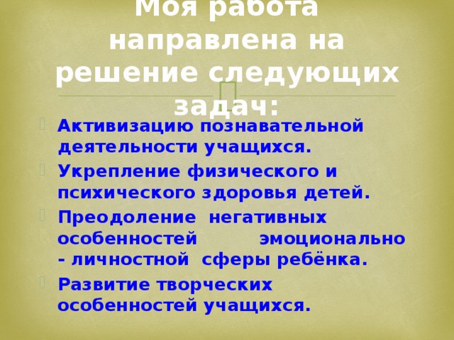 Моя работа направлена на решение следующих задач: Активизацию познавательной деятельности учащихся. Укрепление физического и психического здоровья детей. Преодоление негативных особенностей эмоционально - личностной сферы ребёнка. Развитие творческих особенностей учащихся.  