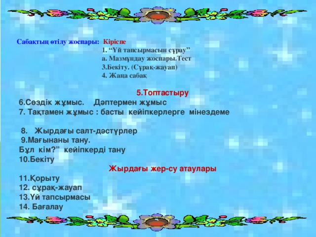 Сабақтың өтілу жоспары: Кіріспе  1. “Үй тапсырмасын сұрау”  а. Мазмұндау жоспары.Тест  3.Бекіту. (Сұрақ-жауап)  4. Жаңа сабақ 5.Топтастыру 6.Сөздік жұмыс. Дәптермен жұмыс 7. Тақтамен жұмыс : басты кейіпкерлерге мінездеме   8. Жырдағы салт-дәстүрлер  9.Мағынаны тану. Бұл кім?” кейіпкерді тану 10.Бекіту Жырдағы жер-су атаулары 11.Қорыту 12. сұрақ-жауап 13.Үй тапсырмасы 14. Бағалау 