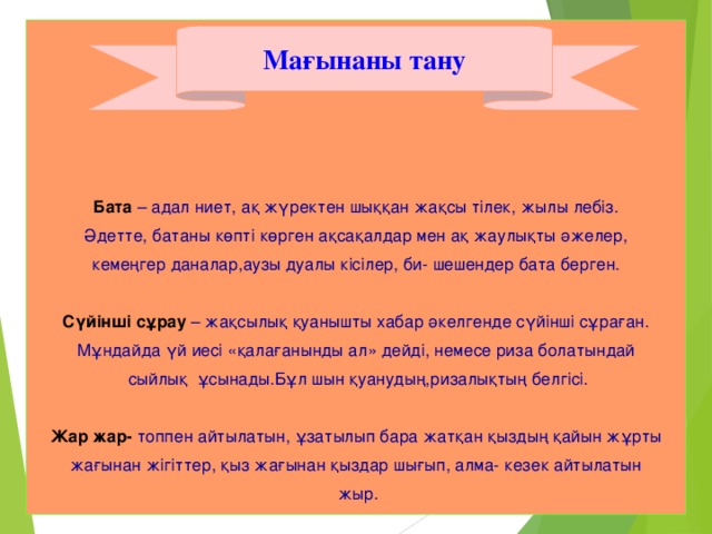 Бата – адал ниет, ақ жүректен шыққан жақсы тілек, жылы лебіз. Әдетте, батаны көпті көрген ақсақалдар мен ақ жаулықты әжелер, кемеңгер даналар,аузы дуалы кісілер, би- шешендер бата берген. Сүйінші сұрау – жақсылық қуанышты хабар әкелгенде сүйінші сұраған. Мұндайда үй иесі «қалағанынды ал» дейді, немесе риза болатындай  сыйлық ұсынады.Бұл шын қуанудың,ризалықтың белгісі. Жар жар- топпен айтылатын, ұзатылып бара жатқан қыздың қайын жұрты жағынан жігіттер, қыз жағынан қыздар шығып, алма- кезек айтылатын  жыр.     Мағынаны тану 