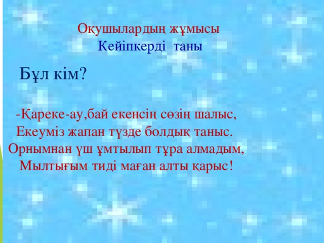 Оқушылардың жұмысы Кейіпкерді таны Бұл кім? -Қареке-ау,бай екенсің сөзің шалыс, Екеуміз жапан түзде болдық таныс. Орнымнан үш ұмтылып тұра алмадым, Мылтығым тиді маған алты қарыс! 