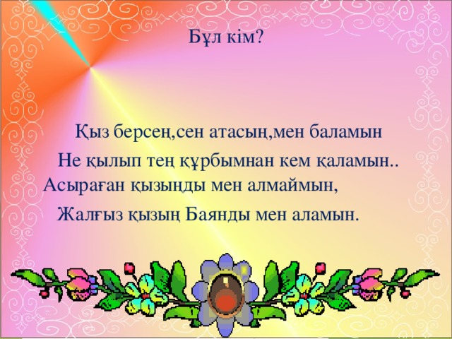 Бұл кім? Қыз берсең,сен атасың,мен баламын Не қылып тең құрбымнан кем қаламын.. Асыраған қызыңды мен алмаймын, Жалғыз қызың Баянды мен аламын. 
