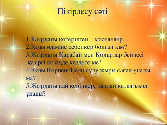 Пікірлесу сәті 1.Жырдағы көтерілген мәселелер. 2.Қозы өліміне себепкер болған кім? 3.Жырдағы Қарабай мен Қодарлар бейнесі ,қазіргі кезеңде кездесе ме? 4.Қозы Көрпеш-Баян сұлу жыры саған ұнады ма? 5.Жырдағы қай кейіпкер, қандай қылығымен ұнады? 
