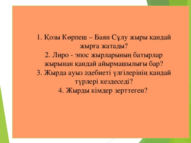     1. Қозы Көрпеш – Баян Сұлу жыры қандай жырға жатады?  2. Лиро - эпос жырларының батырлар жырынан қандай айырмашылығы бар?  3. Жырда ауыз әдебиеті үлгілерінің қандай түрлері кездеседі?  4. Жырды кімдер зерттеген? 