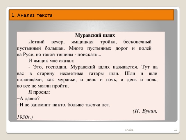 1. Анализ текста  Муравский шлях Летний вечер, ямщицкая тройка, бесконечный  пустынный большак. Много пустынных дорог и полей  на Руси, но такой тишины - поискать... И ямщик мне сказал: - Это, господин, Муравский шлях называется. Тут на  нас в старину несметные татары шли. Шли и шли  полчищами, как муравьи, и день и ночь, и день и ночь,  но все не могли пройти. Я просил: А давно? И не запомнит никто, больше тысячи лет.  (И. Бунин, 1930г.)  слайд 