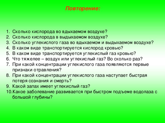 Повторение: Сколько кислорода во вдыхаемом воздухе? Сколько кислорода в выдыхаемом воздухе? Сколько углекислого газа во вдыхаемом и выдыхаемом воздухе? В каком виде транспортируется кислород кровью? В каком виде транспортируется углекислый газ кровью? Что тяжелее – воздух или углекислый газ? Во сколько раз? При какой концентрации углекислого газа появляются первые признаки отравления? При какой концентрации углекислого газа наступает быстрая потеря сознания и смерть? Какой запах имеет углекислый газ? Какое заболевание развивается при быстром подъеме водолаза с большой глубины? 
