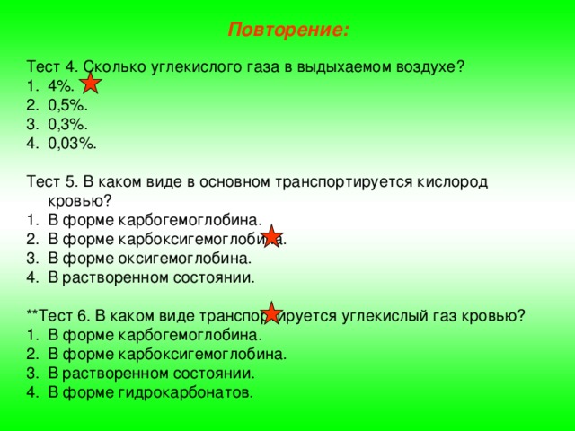 Повторение: Тест 4. Сколько углекислого газа в выдыхаемом воздухе? 4%. 0,5%. 0,3%. 0,03%. Тест 5. В каком виде в основном транспортируется кислород кровью? В форме карбогемоглобина. В форме карбоксигемоглобина. В форме оксигемоглобина. В растворенном состоянии. **Тест 6. В каком виде транспортируется углекислый газ кровью? В форме карбогемоглобина. В форме карбоксигемоглобина. В растворенном состоянии. В форме гидрокарбонатов. 
