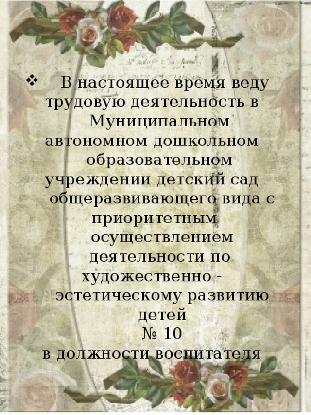  В настоящее время веду трудовую деятельность в Муниципальном автономном дошкольном образовательном учреждении детский сад общеразвивающего вида с  приоритетным осуществлением деятельности по художественно - эстетическому развитию детей № 10 в должности воспитателя 