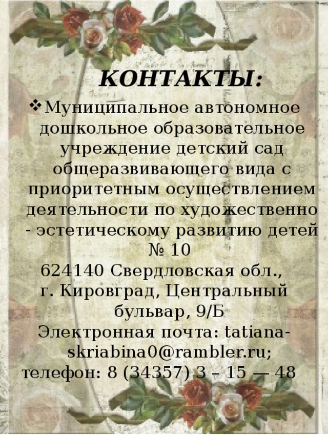 КОНТАКТЫ: Муниципальное автономное дошкольное образовательное учреждение детский сад общеразвивающего вида с приоритетным осуществлением деятельности по художественно - эстетическому развитию детей № 10 624140 Свердловская обл., г. Кировград, Центральный бульвар, 9/Б Электронная почта: tatiana-skriabina0@rambler.ru; телефон: 8 (34357) 3 – 15 — 48 