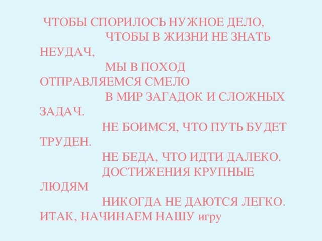 ЧТОБЫ СПОРИЛОСЬ НУЖНОЕ ДЕЛО,  ЧТОБЫ В ЖИЗНИ НЕ ЗНАТЬ НЕУДАЧ,  МЫ В ПОХОД ОТПРАВЛЯЕМСЯ СМЕЛО  В МИР ЗАГАДОК И СЛОЖНЫХ ЗАДАЧ.  НЕ БОИМСЯ, ЧТО ПУТЬ БУДЕТ ТРУДЕН.  НЕ БЕДА, ЧТО ИДТИ ДАЛЕКО.  ДОСТИЖЕНИЯ КРУПНЫЕ ЛЮДЯМ  НИКОГДА НЕ ДАЮТСЯ ЛЕГКО. ИТАК, НАЧИНАЕМ НАШУ игру