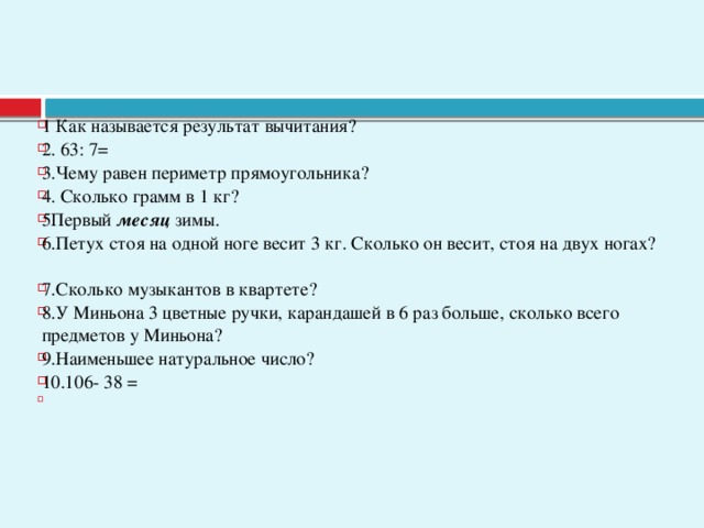 1 Как называется результат вычитания? 2. 63: 7= 3.Чему равен периметр прямоугольника? 4. Сколько грамм в 1 кг? 5Первый месяц зимы. 6.Петух стоя на одной ноге весит 3 кг. Сколько он весит, стоя на двух ногах? 7.Сколько музыкантов в квартете?  8.У Миньона 3 цветные ручки, карандашей в 6 раз больше, сколько всего предметов у Миньона? 9.Наименьшее натуральное число? 10.106- 38 =  