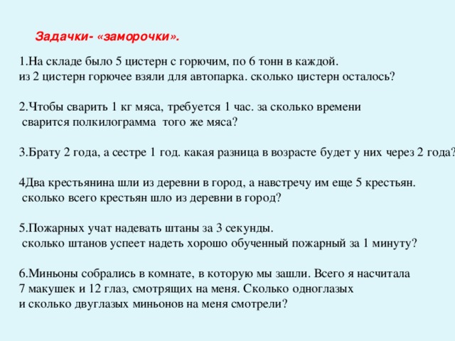 Задачки- «заморочки».   1.На складе было 5 цистерн с горючим, по 6 тонн в каждой. из 2 цистерн горючее взяли для автопарка. сколько цистерн осталось? 2.Чтобы сварить 1 кг мяса, требуется 1 час. за сколько времени  сварится полкилограмма того же мяса? 3.Брату 2 года, а сестре 1 год. какая разница в возрасте будет у них через 2 года? 4Два крестьянина шли из деревни в город, а навстречу им еще 5 крестьян.  сколько всего крестьян шло из деревни в город? 5.Пожарных учат надевать штаны за 3 секунды.  сколько штанов успеет надеть хорошо обученный пожарный за 1 минуту? 6.Миньоны собрались в комнате, в которую мы зашли. Всего я насчитала 7 макушек и 12 глаз, смотрящих на меня. Сколько одноглазых и сколько двуглазых миньонов на меня смотрели?