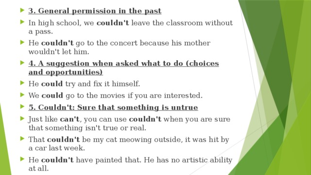 3. General permission in the past In high school, we  couldn't  leave the classroom without a pass. He  couldn't  go to the concert because his mother wouldn't let him. 4. A suggestion when asked what to do (choices and opportunities) He  could  try and fix it himself. We  could  go to the movies if you are interested. 5. Couldn't: Sure that something is untrue Just like  can't , you can use  couldn't  when you are sure that something isn't true or real. That  couldn't  be my cat meowing outside, it was hit by a car last week. He  couldn't  have painted that. He has no artistic ability at all. 