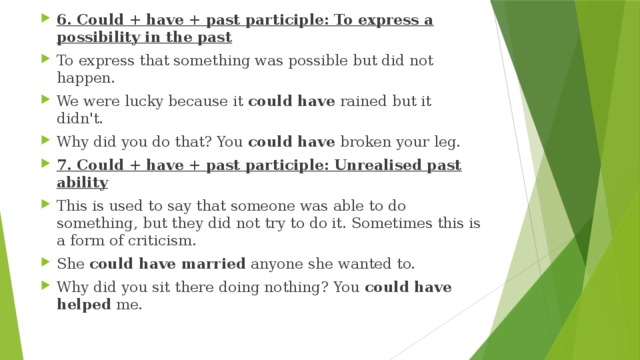 6. Could + have + past participle: To express a possibility in the past To express that something was possible but did not happen. We were lucky because it  could have  rained but it didn't. Why did you do that? You  could have  broken your leg. 7. Could + have + past participle: Unrealised past ability This is used to say that someone was able to do something, but they did not try to do it. Sometimes this is a form of criticism. She  could have married  anyone she wanted to. Why did you sit there doing nothing? You  could have helped  me. 