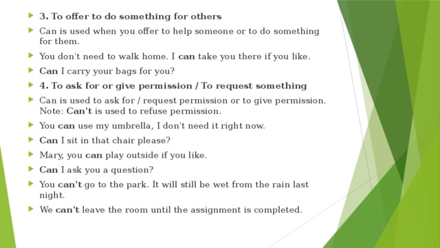 3. To offer to do something for others Can is used when you offer to help someone or to do something for them. You don't need to walk home. I  can  take you there if you like. Can  I carry your bags for you? 4. To ask for or give permission / To request something Can is used to ask for / request permission or to give permission.   Note:  Can't  is used to refuse permission. You  can  use my umbrella, I don't need it right now. Can  I sit in that chair please? Mary, you  can  play outside if you like. Can  I ask you a question? You  can't  go to the park. It will still be wet from the rain last night. We  can't  leave the room until the assignment is completed. 