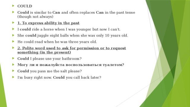 COULD Could  is similar to  Can  and often replaces  Can  in the past tense (though not always) 1. To express ability in the past I  could  ride a horse when I was younger but now I can't. She  could  juggle eight balls when she was only 10 years old. He could read when he was three years old. 2. Polite word used to ask for permission or to request something (in the present) Could  I please use your bathroom? Могу ли я пожалуйста воспользоваться туалетом? Could  you pass me the salt please? I'm busy right now.  Could  you call back later? 