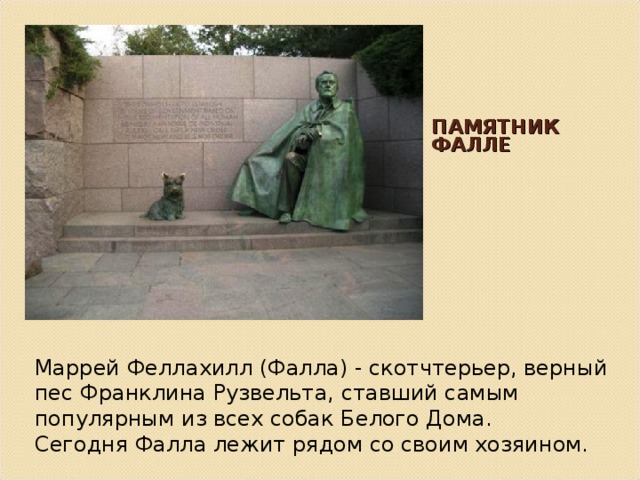 ПАМЯТНИК ФАЛЛЕ   Маррей Феллахилл (Фалла) - скотчтерьер, верный пес Франклина Рузвельта, ставший самым популярным из всех собак Белого Дома. Сегодня Фалла лежит рядом со своим хозяином. 
