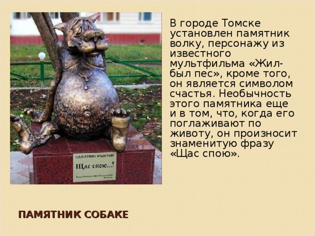 В городе Томске установлен памятник волку, персонажу из известного мультфильма «Жил-был пес», кроме того, он является символом счастья. Необычность этого памятника еще и в том, что, когда его поглаживают по животу, он произносит знаменитую фразу «Щас спою». ПАМЯТНИК СОБАКЕ 