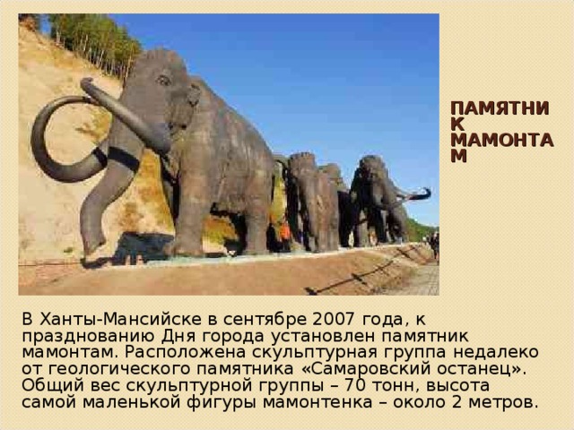ПАМЯТНИК МАМОНТАМ В Ханты-Мансийске в сентябре 2007 года, к празднованию Дня города установлен памятник мамонтам. Расположена скульптурная группа недалеко от геологического памятника «Самаровский останец». Общий вес скульптурной группы – 70 тонн, высота самой маленькой фигуры мамонтенка – около 2 метров. 
