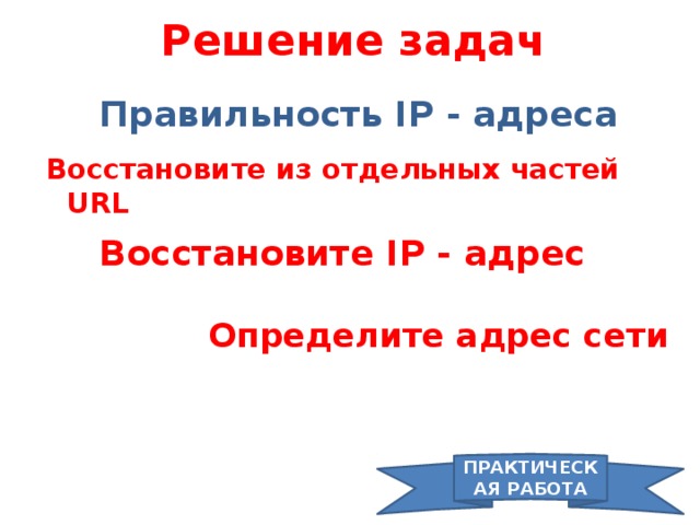 Решение задач Правильность IP - адреса  Восстановите из отдельных частей URL Восстановите IP - адрес  Определите адрес сети ПРАКТИЧЕСКАЯ РАБОТА 