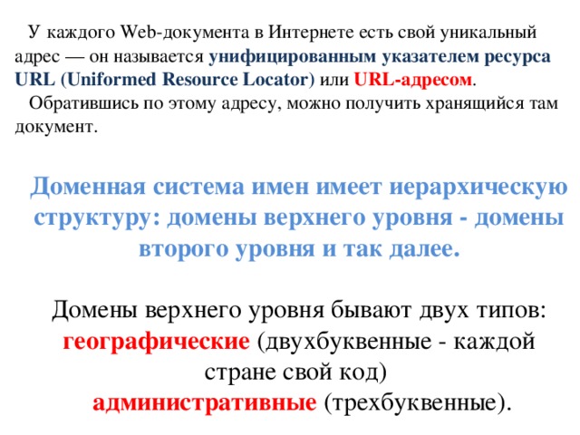  У каждого Web-документа в Интернете есть свой уникальный адрес — он называется унифицированным указателем ресурса URL (Uniformed Resource Locator) или URL-адресом .  Обратившись по этому адресу, можно получить хранящийся там документ.  Доменная система имен имеет иерархическую структуру: домены верхнего уровня - домены второго уровня и так далее.    Домены верхнего уровня бывают двух типов: географические (двухбуквенные - каждой стране свой код)   административные (трехбуквенные). 