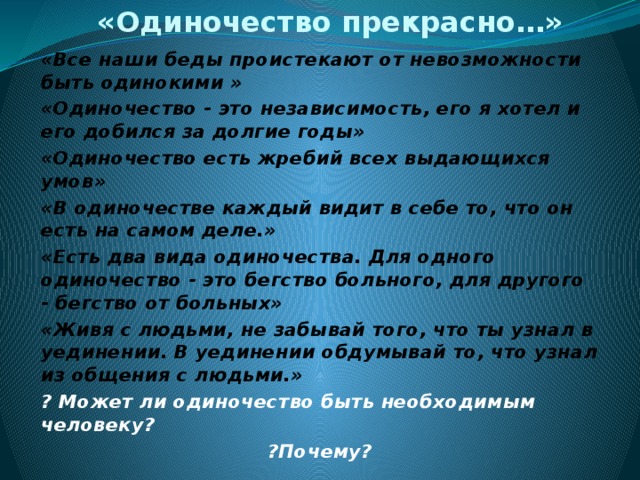 «Одиночество прекрасно…»   «Все наши беды проистекают от невозможности быть одинокими » «Одиночество - это независимость, его я хотел и его добился за долгие годы» «Одиночество есть жребий всех выдающихся умов» «В одиночестве каждый видит в себе то, что он есть на самом деле.» «Есть два вида одиночества. Для одного одиночество - это бегство больного, для другого - бегство от больных» «Живя с людьми, не забывай того, что ты узнал в уединении. В уединении обдумывай то, что узнал из общения с людьми.» ? Может ли одиночество быть необходимым человеку? ?Почему? 