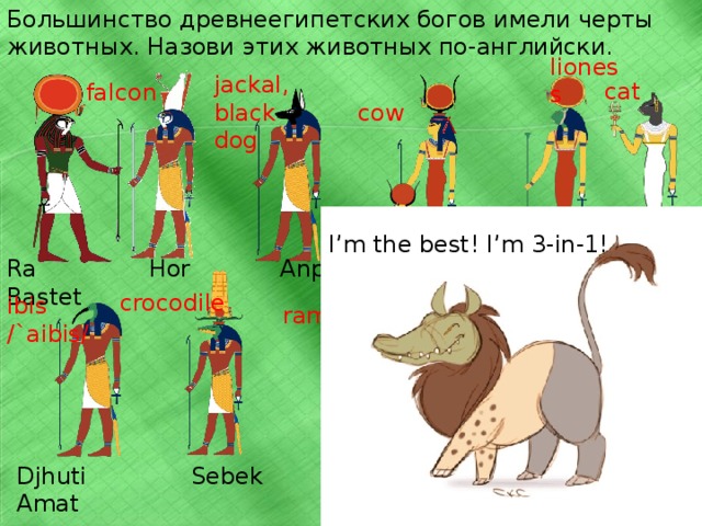 Can you guess this animal? Read and guess the goddesses’ names. Put the number near the picture. 1. I’m the biggest of the “cats”. I’m very dangerous and evil. I’m the goddess of war and burning sun. Who am I? 2. I’m not the biggest of the “cats”. My name means “running fast”. I live in the forests. I’m the goddess of  justice. Разделите группу на команды. По-очереди пусть высказывают предположения. Очко (жетон) получает команда, которая первая догадается до открытия последней подсказки. Для второй части игры – распечатки, см. раздел дополнения. Поставить номер теста рядом с изображением богини. Мотивация. Интересности. В домашнем задании надо будет угадать любимое животное древних египтян. Древний Египет – моя страсть. Не могу не порадовать себя упоминанием этой темы. 3. I’m the smallest of the “cats”. I live in the house. I’m cute, but I can be very dangerous. I’m the goddess of joy, happiness, beauty and love.  
