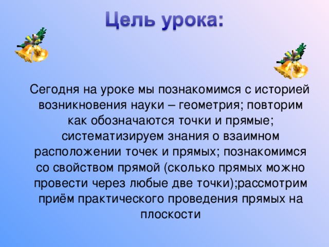  Сегодня на уроке мы познакомимся с историей возникновения науки – геометрия; повторим как обозначаются точки и прямые; систематизируем знания о взаимном расположении точек и прямых; познакомимся со свойством прямой (сколько прямых можно провести через любые две точки);рассмотрим приём практического проведения прямых на плоскости 