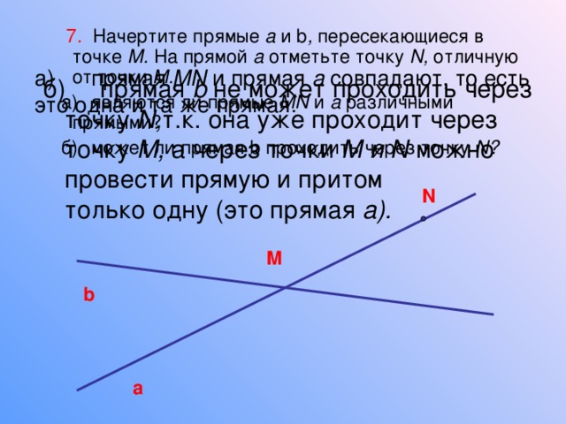  7. Начертите прямые а и b , пересекающиеся в точке М. На прямой а отметьте точку N , отличную от точки М.  а)  являются ли прямые MN и а различными прямыми?  б)  может ли прямая b  проходить через точку N ? а)  прямая MN и прямая а совпадают, то есть это  одна и та же прямая. б)  прямая b не может проходить через точку N , т.к. она уже проходит через точку М, а через  точки М  и N можно провести прямую и притом  только одну (это прямая а).  N M b a 