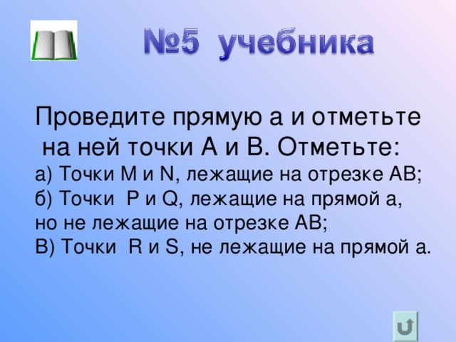 Проведите прямую а и отметьте  на ней точки A и B . Отметьте: а) Точки M и N , лежащие на отрезке AB ; б) Точки P и Q , лежащие на прямой a , но не лежащие на отрезке AB ; В) Точки R и S , не лежащие на прямой a. 