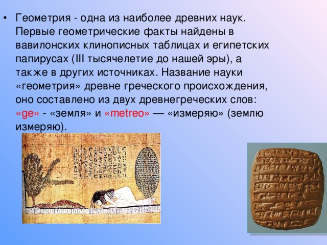 Геометрия - одна из наиболее древних наук. Первые геометрические факты найдены в вавилонских клинописных таблицах и египетских папирусах ( III тысячелетие до нашей эры), а также в других источниках. Название науки «геометрия» древне греческого происхождения, оно составлено из двух древнегреческих слов: « ge » - «земля» и « metreo » — «измеряю» (землю измеряю). 