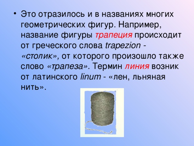 Это отразилось и в названиях многих геометрических фигур. Например, название фигуры трапеция  происходит от греческого слова trapezion - «столик», от которого произошло также слово «трапеза». Термин линия  возник от латинского linum - «лен, льняная нить». 