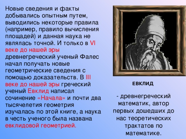 Новые сведения и факты добывались опытным путем, выводились некоторые правила (например, правило вычисления площадей) и данная наука не являлась точной. И только в VI веке до нашей эры древнегреческий ученый Фалес начал получать новые геометрические сведения с помощью доказательств. В III веке до нашей эры греческий ученый Евклид написал сочинение «Начала» и почти два тысячелетия геометрия изучалась по этой книге, а наука в честь ученого была названа евклидовой геометрией. ЕВКЛИД  - древнегреческий математик, автор первых дошедших до нас теоретических трактатов по математике. 