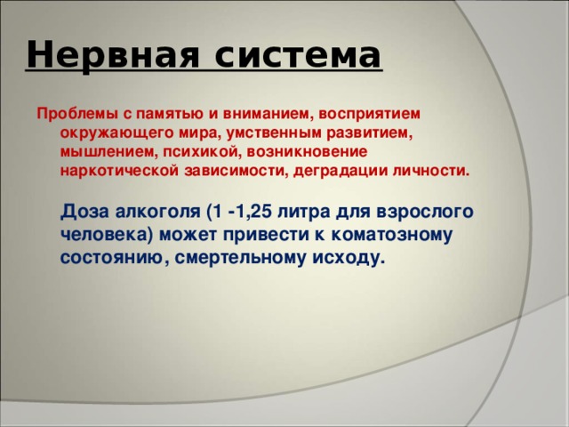 Нервная система Проблемы с памятью и вниманием, восприятием окружающего мира, умственным развитием, мышлением, психикой, возникновение наркотической зависимости, деградации личности.   Доза алкоголя (1 -1,25 литра для взрослого человека) может привести к коматозному состоянию, смертельному исходу.    