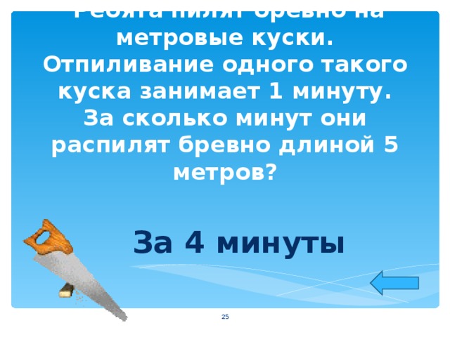  Ребята пилят бревно на метровые куски. Отпиливание одного такого куска занимает 1 минуту. За сколько минут они распилят бревно длиной 5 метров?   За 4 минуты   