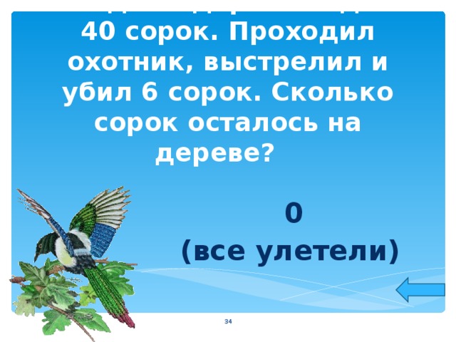 На одном дереве сидело 40 сорок. Проходил охотник, выстрелил и убил 6 сорок. Сколько сорок осталось на дереве?   0 (все улетели)  