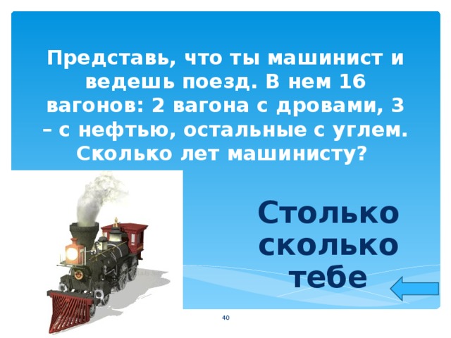 Представь, что ты машинист и ведешь поезд. В нем 16 вагонов: 2 вагона с дровами, 3 – с нефтью, остальные с углем. Сколько лет машинисту? Столько сколько тебе  