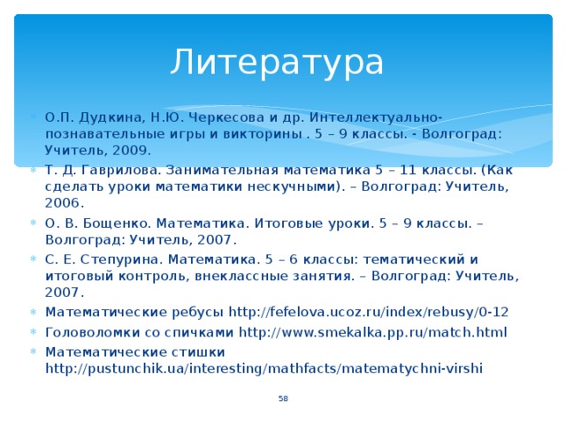 Литература О.П. Дудкина, Н.Ю. Черкесова и др. Интеллектуально-познавательные игры и викторины . 5 – 9 классы. - Волгоград: Учитель, 2009. Т. Д. Гаврилова. Занимательная математика 5 – 11 классы. (Как сделать уроки математики нескучными). – Волгоград: Учитель, 2006. О. В. Бощенко. Математика. Итоговые уроки. 5 – 9 классы. – Волгоград: Учитель, 2007. С. Е. Степурина. Математика. 5 – 6 классы: тематический и итоговый контроль, внеклассные занятия. – Волгоград: Учитель, 2007. Математические ребусы http://fefelova.ucoz.ru/index/rebusy/0-12 Головоломки со спичками http://www.smekalka.pp.ru/match.html Математические стишки http://pustunchik.ua/interesting/mathfacts/matematychni-virshi   