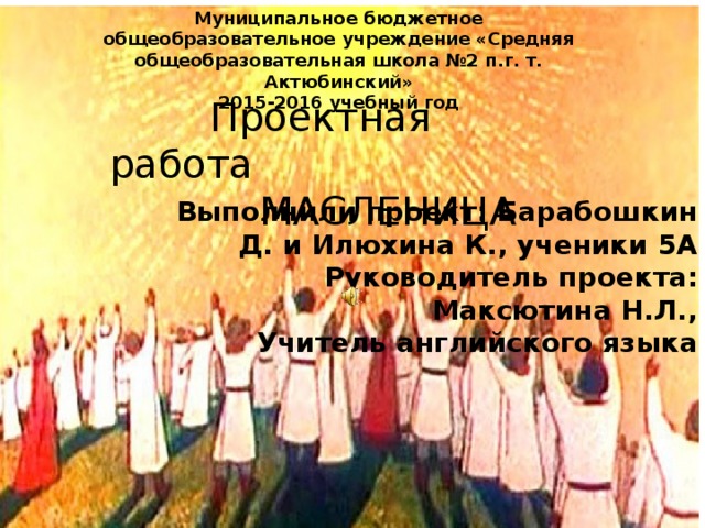 Муниципальное бюджетное общеобразовательное учреждение «Средняя общеобразовательная школа №2 п.г. т. Актюбинский» 2015-2016 учебный год  Проектная работа  МАСЛЕНИЦА Выполнили проект: Барабошкин Д. и Илюхина К., ученики 5А  Руководитель проекта: Максютина Н.Л., Учитель английского языка 