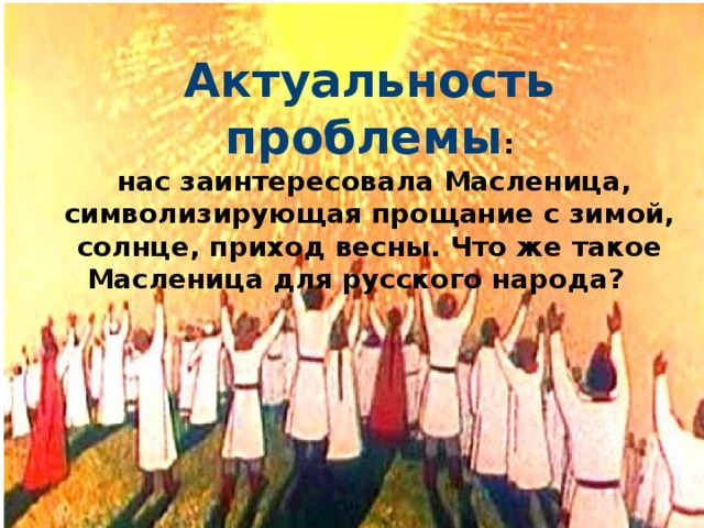  Актуальность проблемы :  нас заинтересовала Масленица, символизирующая прощание с зимой, солнце, приход весны. Что же такое Масленица для русского народа? 