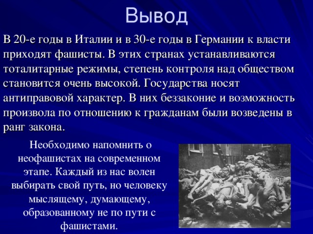 Вывод В 20-е годы в Италии и в 30-е годы в Германии к власти приходят фашисты. В этих странах устанавливаются тоталитарные режимы, степень контроля над обществом становится очень высокой. Государства носят антиправовой характер. В них беззаконие и возможность произвола по отношению к гражданам были возведены в ранг закона.  Необходимо напомнить о неофашистах на современном этапе. Каждый из нас волен выбирать свой путь, но человеку мыслящему, думающему, образованному не по пути с фашистами. 