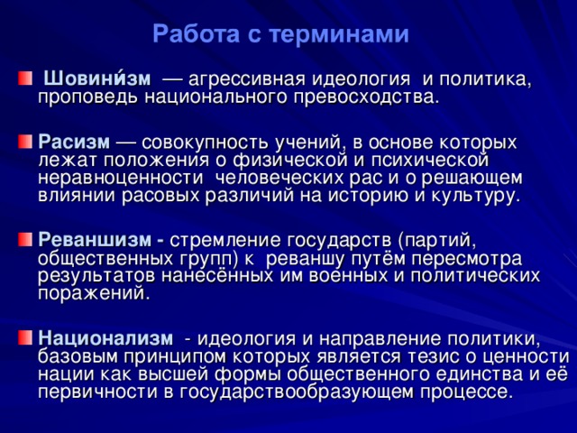   Шовини́зм — агрессивная идеология и политика, проповедь национального превосходства. Расизм  — совокупность учений, в основе которых лежат положения о физической и психической неравноценности человеческих рас и о решающем влиянии расовых различий на историю и культуру.  Реваншизм - стремление государств (партий, общественных групп) к реваншу путём пересмотра результатов нанесённых им военных и политических поражений.  Национализм - идеология и направление политики, базовым принципом которых является тезис о ценности нации как высшей формы общественного единства и её первичности в государствообразующем процессе. 