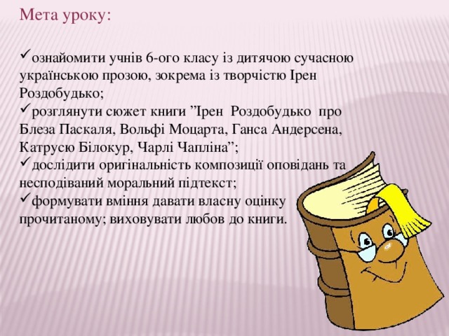 Мета уроку: ознайомити учнів 6-ого класу із дитячою сучасною українською прозою, зокрема із творчістю Ірен Роздобудько; розглянути сюжет книги ”Ірен Роздобудько про Блеза Паскаля, Вольфі Моцарта, Ганса Андерсена, Катрусю Білокур, Чарлі Чапліна”; дослідити оригінальність композиції оповідань та несподіваний моральний підтекст; формувати вміння давати власну оцінку прочитаному; виховувати любов до книги. 