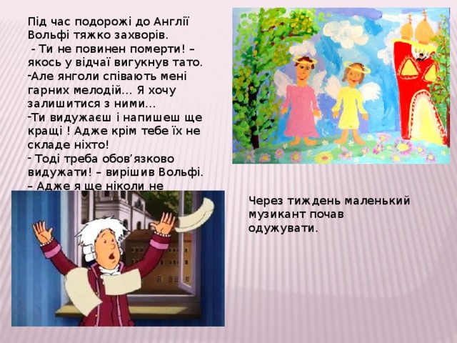 Під час подорожі до Англії Вольфі тяжко захворів.  - Ти не повинен померти! – якось у відчаї вигукнув тато. Але янголи співають мені гарних мелодій… Я хочу залишитися з ними… Ти видужаєш і напишеш ще кращі ! Адже крім тебе їх не складе ніхто!  Тоді треба обов’язково видужати! – вирішив Вольфі. – Адже я ще ніколи не змагався з янголами. Через тиждень маленький музикант почав одужувати. 