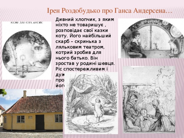 Ірен Роздобудько про Ганса Андерсена… Дивний хлопчик, з яким ніхто не товаришує , розповідає свої казки коту. Його найбільший скарб – скринька з ляльковим театром, котрий зробив для нього батько. Він зростав у родині шевця. Ріс спостережливим і дуже любив слухати те, про що розповідають його батьки. 
