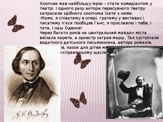 Хлопчик мав найбільшу мрію – стати комедіантом у театрі. І одного разу актори пересувного театру запросили здібного хлопчика їхати з ними. Мамо, я співатиму в опері, гратиму у виставах і писатиму п’єси пообіцяв Ганс, я прославлю і тебе, і тата, і наш Оденсе! Через багато років на центральний майдан міста виїхала карета, а оркестр заграв марш. Так зустрічали видатного датського письменника, автора романів, п’єс, віршів, казок для дітей мешканці рідного міста. Він був по-справжньому щасливий! 