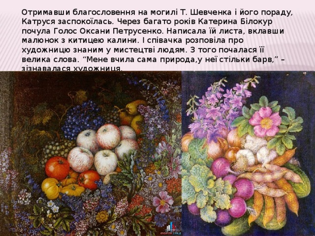 Отримавши благословення на могилі Т. Шевченка і його пораду, Катруся заспокоїлась. Через багато років Катерина Білокур почула Голос Оксани Петрусенко. Написала їй листа, вклавши малюнок з китицею калини. І співачка розповіла про художницю знаним у мистецтві людям. З того почалася її велика слова. “Мене вчила сама природа,у неї стільки барв,” – зізнавалася художниця. 