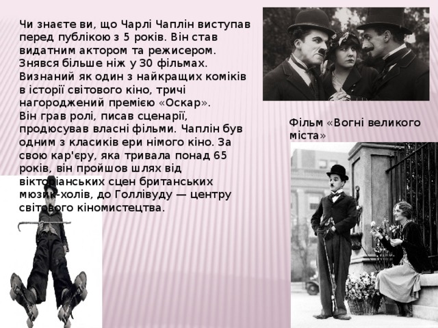 Чи знаєте ви, що Чарлі Чаплін виступав перед публікою з 5 років. Він став видатним актором та режисером. Знявся більше ніж у 30 фільмах. Визнаний як один з найкращих коміків в історії світового кіно, тричі нагороджений премією «Оскар». Він грав ролі, писав сценарії, продюсував власні фільми. Чаплін був одним з класиків ери німого кіно. За свою кар'єру, яка тривала понад 65 років, він пройшов шлях від вікторіанських сцен британських мюзик-холів, до Голлівуду — центру світового кіномистецтва. Фільм «Вогні великого міста» 